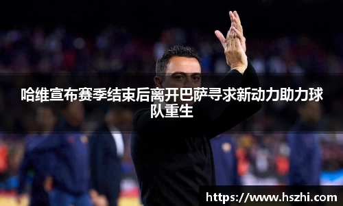 哈维宣布赛季结束后离开巴萨寻求新动力助力球队重生